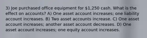 3) Joe purchased office equipment for 1,250 cash. What is the effect on accounts? A) One asset account increases; one liability account increases. B) Two asset accounts increase. C) One asset account increases; another asset account decreases. D) One asset account increases; one equity account increases.