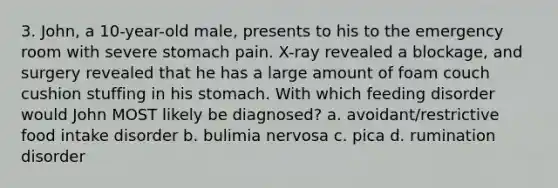 3. John, a 10-year-old male, presents to his to the emergency room with severe stomach pain. X-ray revealed a blockage, and surgery revealed that he has a large amount of foam couch cushion stuffing in his stomach. With which feeding disorder would John MOST likely be diagnosed? a. avoidant/restrictive food intake disorder b. bulimia nervosa c. pica d. rumination disorder