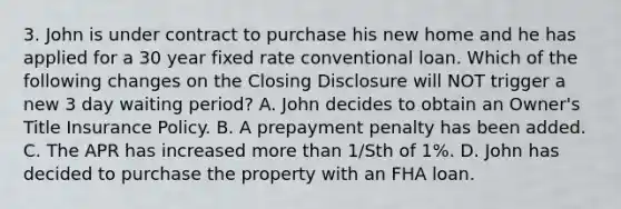 3. John is under contract to purchase his new home and he has applied for a 30 year fixed rate conventional loan. Which of the following changes on the Closing Disclosure will NOT trigger a new 3 day waiting period? A. John decides to obtain an Owner's Title Insurance Policy. B. A prepayment penalty has been added. C. The APR has increased more than 1/Sth of 1%. D. John has decided to purchase the property with an FHA loan.