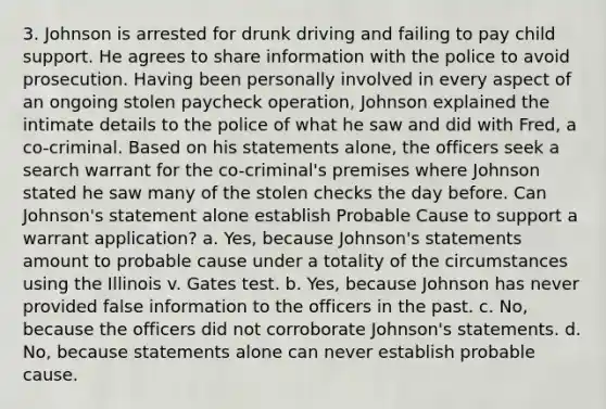 3. Johnson is arrested for drunk driving and failing to pay child support. He agrees to share information with the police to avoid prosecution. Having been personally involved in every aspect of an ongoing stolen paycheck operation, Johnson explained the intimate details to the police of what he saw and did with Fred, a co-criminal. Based on his statements alone, the officers seek a search warrant for the co-criminal's premises where Johnson stated he saw many of the stolen checks the day before. Can Johnson's statement alone establish Probable Cause to support a warrant application? a. Yes, because Johnson's statements amount to probable cause under a totality of the circumstances using the Illinois v. Gates test. b. Yes, because Johnson has never provided false information to the officers in the past. c. No, because the officers did not corroborate Johnson's statements. d. No, because statements alone can never establish probable cause.