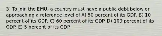 3) To join the EMU, a country must have a public debt below or approaching a reference level of A) 50 percent of its GDP. B) 10 percent of its GDP. C) 60 percent of its GDP. D) 100 percent of its GDP. E) 5 percent of its GDP.