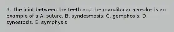 3. The joint between the teeth and the mandibular alveolus is an example of a A. suture. B. syndesmosis. C. gomphosis. D. synostosis. E. symphysis