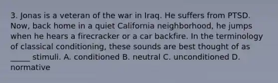 3. Jonas is a veteran of the war in Iraq. He suffers from PTSD. Now, back home in a quiet California neighborhood, he jumps when he hears a firecracker or a car backfire. In the terminology of classical conditioning, these sounds are best thought of as _____ stimuli. A. conditioned B. neutral C. unconditioned D. normative