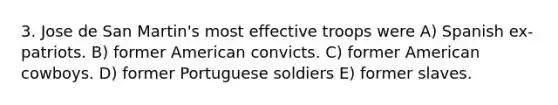 3. Jose de San Martin's most effective troops were A) Spanish ex-patriots. B) former American convicts. C) former American cowboys. D) former Portuguese soldiers E) former slaves.