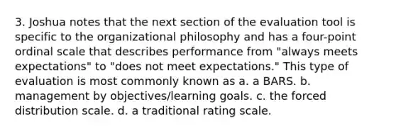 3. Joshua notes that the next section of the evaluation tool is specific to the organizational philosophy and has a four-point ordinal scale that describes performance from "always meets expectations" to "does not meet expectations." This type of evaluation is most commonly known as a. a BARS. b. management by objectives/learning goals. c. the forced distribution scale. d. a traditional rating scale.