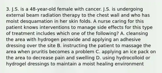 3. J.S. is a 48-year-old female with cancer. J.S. is undergoing external beam radiation therapy to the chest wall and who has moist desquamation in her skin folds. A nurse caring for this patient knows interventions to manage side effects for this type of treatment includes which one of the following? A. cleansing the area with hydrogen peroxide and applying an adhesive dressing over the site B. instructing the patient to massage the area when pruritis becomes a problem C. applying an ice pack on the area to decrease pain and swelling D. using hydrocolloid or hydrogel dressings to maintain a moist healing environment