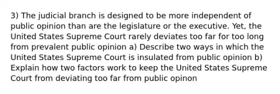 3) The judicial branch is designed to be more independent of public opinion than are the legislature or the executive. Yet, the United States Supreme Court rarely deviates too far for too long from prevalent public opinion a) Describe two ways in which the United States Supreme Court is insulated from public opinion b) Explain how two factors work to keep the United States Supreme Court from deviating too far from public opinon