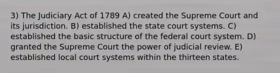 3) The Judiciary Act of 1789 A) created the Supreme Court and its jurisdiction. B) established the state court systems. C) established the basic structure of the federal court system. D) granted the Supreme Court the power of judicial review. E) established local court systems within the thirteen states.