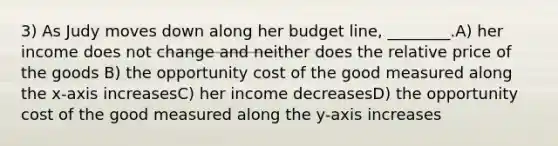 3) As Judy moves down along her budget line, ________.A) her income does not change and neither does the relative price of the goods B) the opportunity cost of the good measured along the x-axis increasesC) her income decreasesD) the opportunity cost of the good measured along the y-axis increases