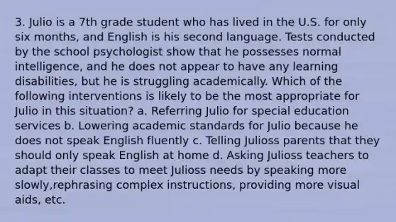 3. Julio is a 7th grade student who has lived in the U.S. for only six months, and English is his second language. Tests conducted by the school psychologist show that he possesses normal intelligence, and he does not appear to have any learning disabilities, but he is struggling academically. Which of the following interventions is likely to be the most appropriate for Julio in this situation? a. Referring Julio for special education services b. Lowering academic standards for Julio because he does not speak English fluently c. Telling Julioss parents that they should only speak English at home d. Asking Julioss teachers to adapt their classes to meet Julioss needs by speaking more slowly,rephrasing complex instructions, providing more visual aids, etc.