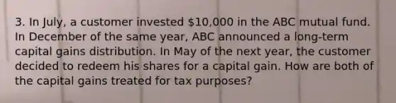 3. In July, a customer invested 10,000 in the ABC mutual fund. In December of the same year, ABC announced a long-term capital gains distribution. In May of the next year, the customer decided to redeem his shares for a capital gain. How are both of the capital gains treated for tax purposes?