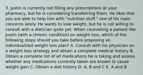 3. Justin is currently not filling any prescriptions at your pharmacy, but he is considering transferring them. He likes that you are able to help him with "nutrition stuff," one of his main concerns lately. He wants to lose weight, but he is not willing to consult with a dietician quite yet. When counseling a patient like Justin (with a chronic condition) on weight loss, which of the following steps should you take before proposing an individualized weight loss plan? A. Consult with his physician on a weight loss strategy and obtain a complete medical history B. Obtain a complete list of all medications he is taking and assess whether any medications currently taken are known to cause weight gain C. Obtain a diet history D. A, B and C E. A and B