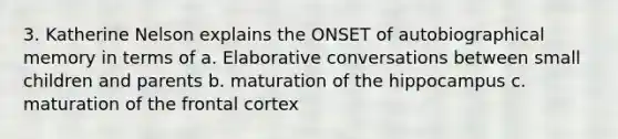 3. Katherine Nelson explains the ONSET of autobiographical memory in terms of a. Elaborative conversations between small children and parents b. maturation of the hippocampus c. maturation of the frontal cortex
