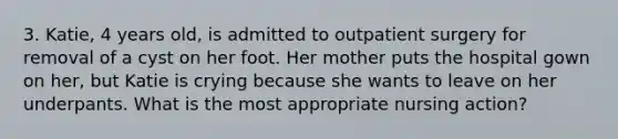 3. Katie, 4 years old, is admitted to outpatient surgery for removal of a cyst on her foot. Her mother puts the hospital gown on her, but Katie is crying because she wants to leave on her underpants. What is the most appropriate nursing action?