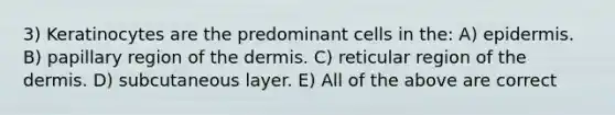 3) Keratinocytes are the predominant cells in the: A) epidermis. B) papillary region of the dermis. C) reticular region of the dermis. D) subcutaneous layer. E) All of the above are correct