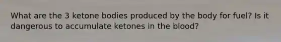 What are the 3 ketone bodies produced by the body for fuel? Is it dangerous to accumulate ketones in the blood?