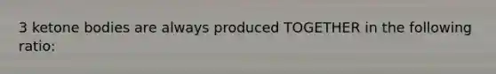 3 ketone bodies are always produced TOGETHER in the following ratio:
