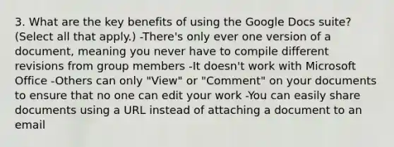 3. What are the key benefits of using the Google Docs suite? (Select all that apply.) -There's only ever one version of a document, meaning you never have to compile different revisions from group members -It doesn't work with Microsoft Office -Others can only "View" or "Comment" on your documents to ensure that no one can edit your work -You can easily share documents using a URL instead of attaching a document to an email