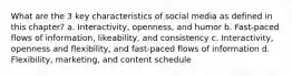 What are the 3 key characteristics of social media as defined in this chapter? a. Interactivity, openness, and humor b. Fast-paced flows of information, likeability, and consistency c. Interactivity, openness and flexibility, and fast-paced flows of information d. Flexibility, marketing, and content schedule