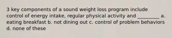 3 key components of a sound weight loss program include control of energy intake, regular physical activity and _________ a. eating breakfast b. not dining out c. control of problem behaviors d. none of these