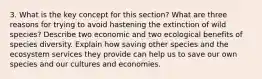 3. What is the key concept for this section? What are three reasons for trying to avoid hastening the extinction of wild species? Describe two economic and two ecological benefits of species diversity. Explain how saving other species and the ecosystem services they provide can help us to save our own species and our cultures and economies.