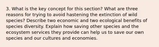 3. What is the key concept for this section? What are three reasons for trying to avoid hastening the extinction of wild species? Describe two economic and two ecological benefits of species diversity. Explain how saving other species and the ecosystem services they provide can help us to save our own species and our cultures and economies.