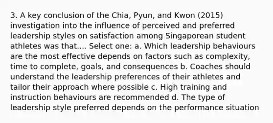 3. A key conclusion of the Chia, Pyun, and Kwon (2015) investigation into the influence of perceived and preferred leadership styles on satisfaction among Singaporean student athletes was that.... Select one: a. Which leadership behaviours are the most effective depends on factors such as complexity, time to complete, goals, and consequences b. Coaches should understand the leadership preferences of their athletes and tailor their approach where possible c. High training and instruction behaviours are recommended d. The type of leadership style preferred depends on the performance situation