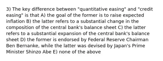 3) The key difference between "quantitative easing" and "credit easing" is that A) the goal of the former is to raise expected inflation B) the latter refers to a substantial change in the composition of the central bank's balance sheet C) the latter refers to a substantial expansion of the central bank's balance sheet D) the former is endorsed by Federal Reserve Chairman Ben Bernanke, while the latter was devised by Japan's Prime Minister Shinzo Abe E) none of the above