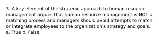 3. A key element of the strategic approach to human resource management argues that human resource management is NOT a matching process and managers should avoid attempts to match or integrate employees to the organization's strategy and goals. a. True b. False