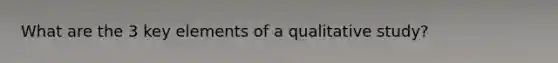 What are the 3 key elements of a qualitative study?