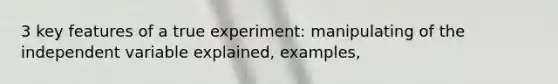 3 key features of a true experiment: manipulating of the independent variable explained, examples,