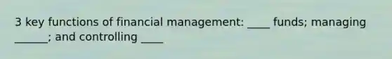 3 key functions of financial management: ____ funds; managing ______; and controlling ____