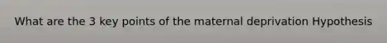 What are the 3 key points of the maternal deprivation Hypothesis