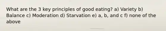 What are the 3 key principles of good eating? a) Variety b) Balance c) Moderation d) Starvation e) a, b, and c f) none of the above