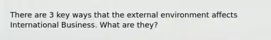 There are 3 key ways that the external environment affects International Business. What are they?