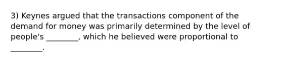 3) Keynes argued that the transactions component of the demand for money was primarily determined by the level of people's ________, which he believed were proportional to ________.