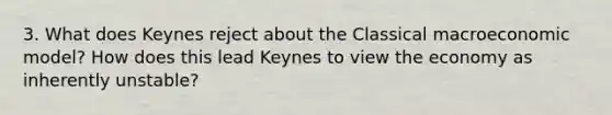 3. What does Keynes reject about the Classical macroeconomic model? How does this lead Keynes to view the economy as inherently unstable?