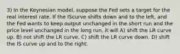 3) In the Keynesian model, suppose the Fed sets a target for the real interest rate. If the IScurve shifts down and to the left, and the Fed wants to keep output unchanged in the short run and the price level unchanged in the long run, it will A) shift the LR curve up. B) not shift the LR curve. C) shift the LR curve down. D) shift the IS curve up and to the right.