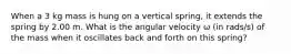 When a 3 kg mass is hung on a vertical spring, it extends the spring by 2.00 m. What is the angular velocity ω (in rads/s) of the mass when it oscillates back and forth on this spring?