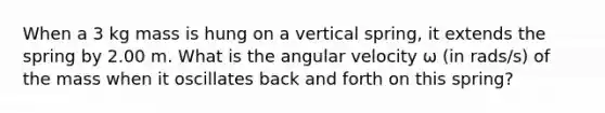 When a 3 kg mass is hung on a vertical spring, it extends the spring by 2.00 m. What is the angular velocity ω (in rads/s) of the mass when it oscillates back and forth on this spring?