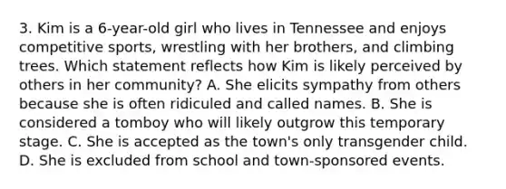 3. Kim is a 6-year-old girl who lives in Tennessee and enjoys competitive sports, wrestling with her brothers, and climbing trees. Which statement reflects how Kim is likely perceived by others in her community? A. She elicits sympathy from others because she is often ridiculed and called names. B. She is considered a tomboy who will likely outgrow this temporary stage. C. She is accepted as the town's only transgender child. D. She is excluded from school and town-sponsored events.