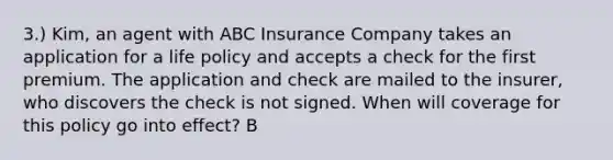 3.) Kim, an agent with ABC Insurance Company takes an application for a life policy and accepts a check for the first premium. The application and check are mailed to the insurer, who discovers the check is not signed. When will coverage for this policy go into effect? B