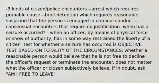 -3 kinds of citizen/police encounters --arrest which requires probable cause --brief detention which requires reasonable suspicion that the person is engaged in criminal conduct --consensual encounters that require no justification -when has a seizure occurred? --when an officer, by means of physical force or show of authority, has in some way restrained the liberty of a citizen -test for whether a seizure has occurred is OBJECTIVE TEST BASED ON TOTALITY OF THE CIRCUMSTANCES: whether a reasonable person would believe that he is not free to decline the officer's request or terminate the encounter. does not matter what the officer or citizen subjectively believe. if in doubt, ask "AM I FREE TO LEAVE"