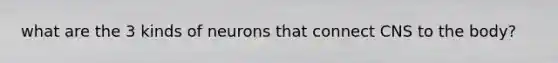 what are the 3 kinds of neurons that connect CNS to the body?