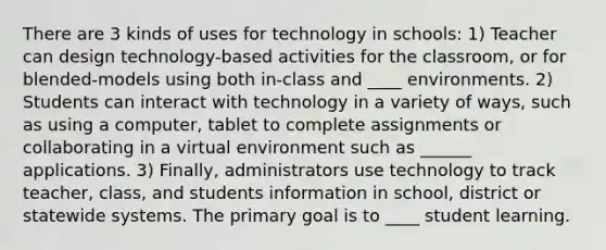 There are 3 kinds of uses for technology in schools: 1) Teacher can design technology-based activities for the classroom, or for blended-models using both in-class and ____ environments. 2) Students can interact with technology in a variety of ways, such as using a computer, tablet to complete assignments or collaborating in a virtual environment such as ______ applications. 3) Finally, administrators use technology to track teacher, class, and students information in school, district or statewide systems. The primary goal is to ____ student learning.