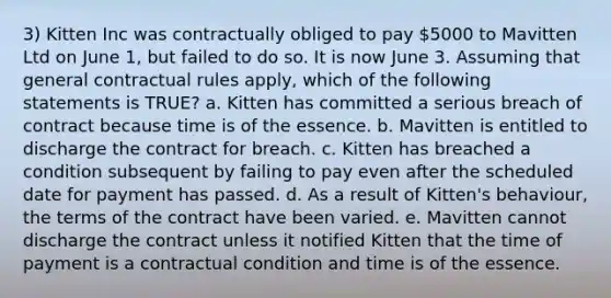 3) Kitten Inc was contractually obliged to pay 5000 to Mavitten Ltd on June 1, but failed to do so. It is now June 3. Assuming that general contractual rules apply, which of the following statements is TRUE? a. Kitten has committed a serious breach of contract because time is of the essence. b. Mavitten is entitled to discharge the contract for breach. c. Kitten has breached a condition subsequent by failing to pay even after the scheduled date for payment has passed. d. As a result of Kitten's behaviour, the terms of the contract have been varied. e. Mavitten cannot discharge the contract unless it notified Kitten that the time of payment is a contractual condition and time is of the essence.