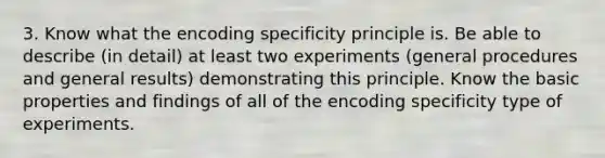 3. Know what the encoding specificity principle is. Be able to describe (in detail) at least two experiments (general procedures and general results) demonstrating this principle. Know the basic properties and findings of all of the encoding specificity type of experiments.