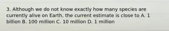 3. Although we do not know exactly how many species are currently alive on Earth, the current estimate is close to A. 1 billion B. 100 million C. 10 million D. 1 million