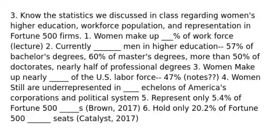 3. Know the statistics we discussed in class regarding women's higher education, workforce population, and representation in Fortune 500 firms. 1. Women make up ___% of work force (lecture) 2. Currently _______ men in higher education-- 57% of bachelor's degrees, 60% of master's degrees, more than 50% of doctorates, nearly half of professional degrees 3. Women Make up nearly _____ of the U.S. labor force-- 47% (notes??) 4. Women Still are underrepresented in ____ echelons of America's corporations and political system 5. Represent only 5.4% of Fortune 500 _____s (Brown, 2017) 6. Hold only 20.2% of Fortune 500 ______ seats (Catalyst, 2017)