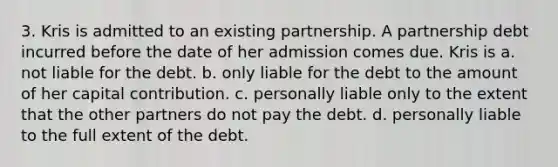 3. Kris is admitted to an existing partnership. A partnership debt incurred before the date of her admission comes due. Kris is a. not liable for the debt. b. only liable for the debt to the amount of her capital contribution. c. personally liable only to the extent that the other partners do not pay the debt. d. personally liable to the full extent of the debt.